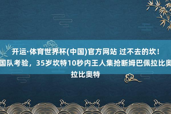 开运·体育世界杯(中国)官方网站 过不去的坎!法国队考验,35岁坎特10秒内王人集抢断姆巴佩拉比奥特