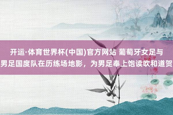 开运·体育世界杯(中国)官方网站 葡萄牙女足与男足国度队在历练场地影,为男足奉上饱读吹和道贺