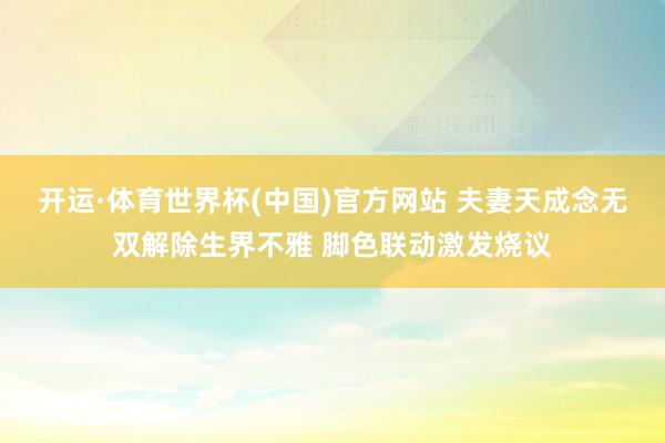 开运·体育世界杯(中国)官方网站 夫妻天成念无双解除生界不雅 脚色联动激发烧议