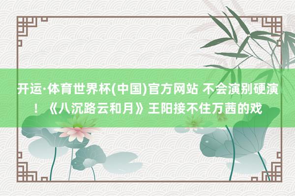 开运·体育世界杯(中国)官方网站 不会演别硬演!《八沉路云和月》王阳接不住万茜的戏