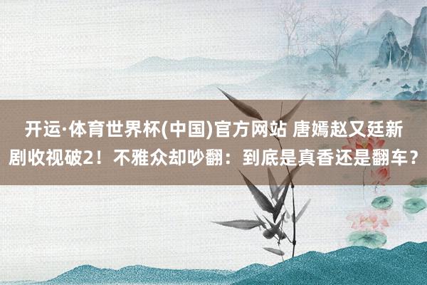 开运·体育世界杯(中国)官方网站 唐嫣赵又廷新剧收视破2!不雅众却吵翻:到底是真香还是翻车?