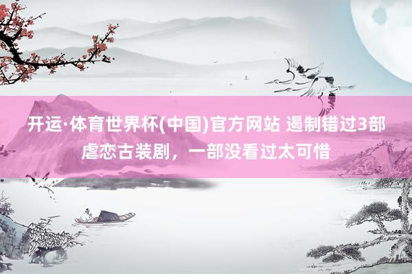 开运·体育世界杯(中国)官方网站 遏制错过3部虐恋古装剧,一部没看过太可惜