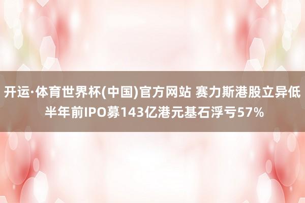 开运·体育世界杯(中国)官方网站 赛力斯港股立异低 半年前IPO募143亿港元基石浮亏57%