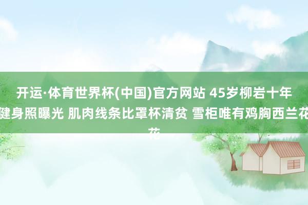 开运·体育世界杯(中国)官方网站 45岁柳岩十年健身照曝光 肌肉线条比罩杯清贫 雪柜唯有鸡胸西兰花