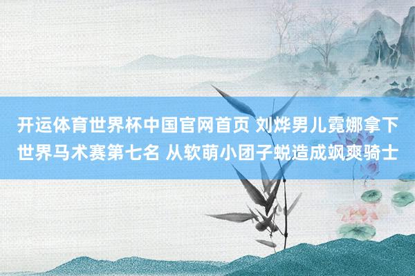开运体育世界杯中国官网首页 刘烨男儿霓娜拿下世界马术赛第七名 从软萌小团子蜕造成飒爽骑士