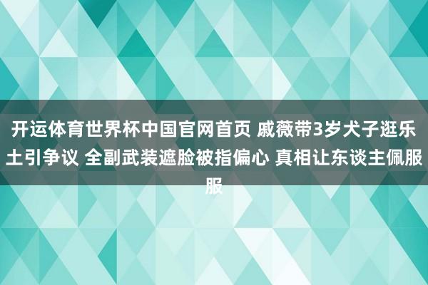 开运体育世界杯中国官网首页 戚薇带3岁犬子逛乐土引争议 全副武装遮脸被指偏心 真相让东谈主佩服