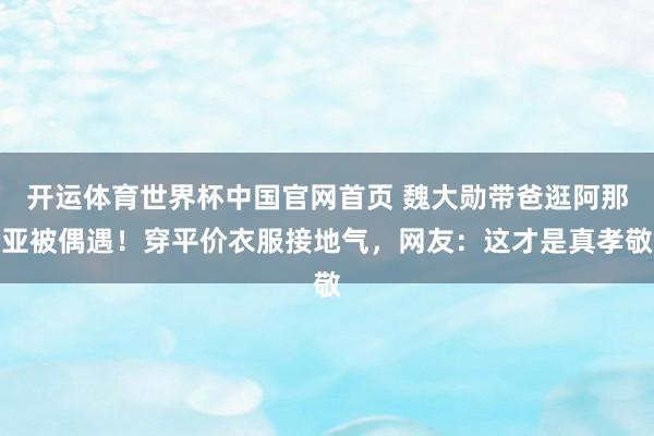 开运体育世界杯中国官网首页 魏大勋带爸逛阿那亚被偶遇!穿平价衣服接地气,网友:这才是真孝敬