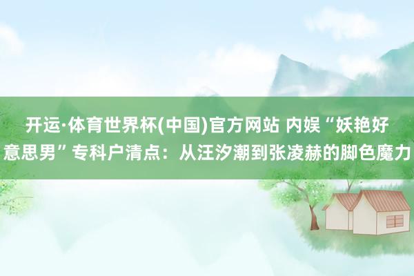 开运·体育世界杯(中国)官方网站 内娱“妖艳好意思男”专科户清点:从汪汐潮到张凌赫的脚色魔力