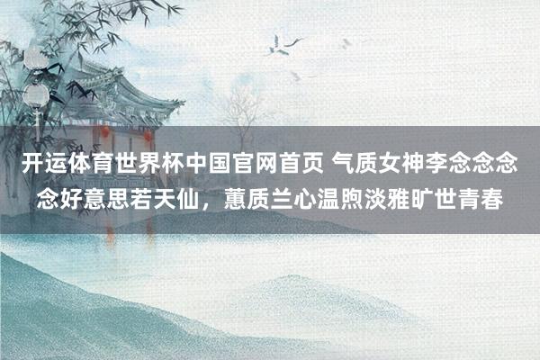 开运体育世界杯中国官网首页 气质女神李念念念念好意思若天仙,蕙质兰心温煦淡雅旷世青春