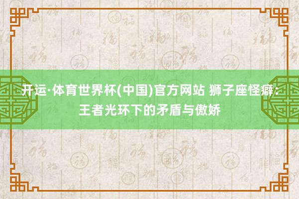 开运·体育世界杯(中国)官方网站 狮子座怪癖:王者光环下的矛盾与傲娇
