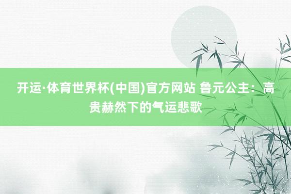 开运·体育世界杯(中国)官方网站 鲁元公主:高贵赫然下的气运悲歌