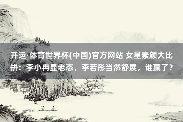 开运·体育世界杯(中国)官方网站 女星素颜大比拼:李小冉显老态,李若彤当然舒展,谁赢了?