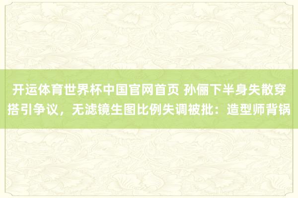 开运体育世界杯中国官网首页 孙俪下半身失散穿搭引争议,无滤镜生图比例失调被批:造型师背锅