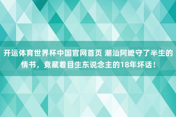 开运体育世界杯中国官网首页 潮汕阿嬷守了半生的情书,竟藏着目生东说念主的18年坏话!