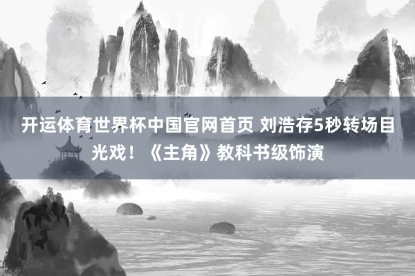 开运体育世界杯中国官网首页 刘浩存5秒转场目光戏!《主角》教科书级饰演