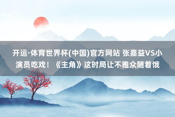 开运·体育世界杯(中国)官方网站 张嘉益VS小演员吃戏!《主角》这时局让不雅众随着饿