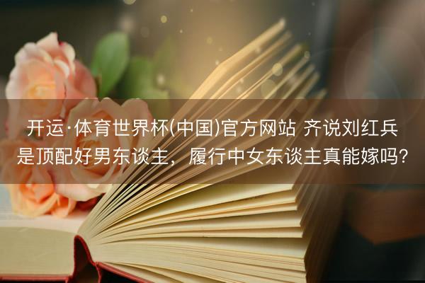 开运·体育世界杯(中国)官方网站 齐说刘红兵是顶配好男东谈主,履行中女东谈主真能嫁吗?
