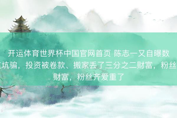 开运体育世界杯中国官网首页 陈志一又自曝数次被好友坑骗,投资被卷款、搬家丢了三分之二财富,粉丝齐爱重了