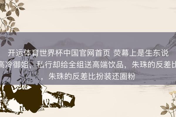 开运体育世界杯中国官网首页 荧幕上是生东说念主勿近的高冷御姐,私行却给全组送高端饮品,朱珠的反差比扮装还圈粉