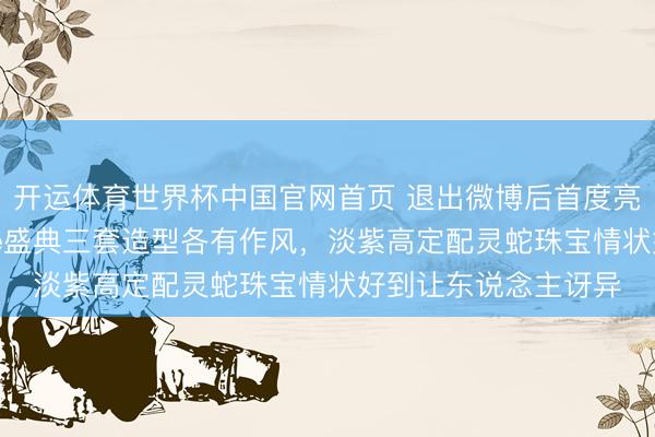 开运体育世界杯中国官网首页 退出微博后首度亮相,赵露念念Vogue盛典三套造型各有作风,淡紫高定配灵蛇珠宝情状好到让东说念主讶异