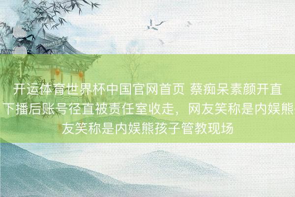开运体育世界杯中国官网首页 蔡痴呆素颜开直播唱到落泪,下播后账号径直被责任室收走,网友笑称是内娱熊孩子管教现场