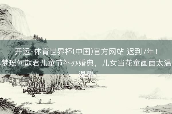 开运·体育世界杯(中国)官方网站 迟到7年!奚梦瑶何猷君儿童节补办婚典,儿女当花童画面太温馨