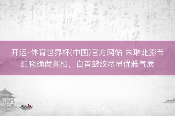 开运·体育世界杯(中国)官方网站 朱琳北影节红毯确凿亮相,白首皱纹尽显优雅气质
