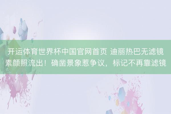 开运体育世界杯中国官网首页 迪丽热巴无滤镜素颜照流出!确凿景象惹争议,标记不再靠滤镜