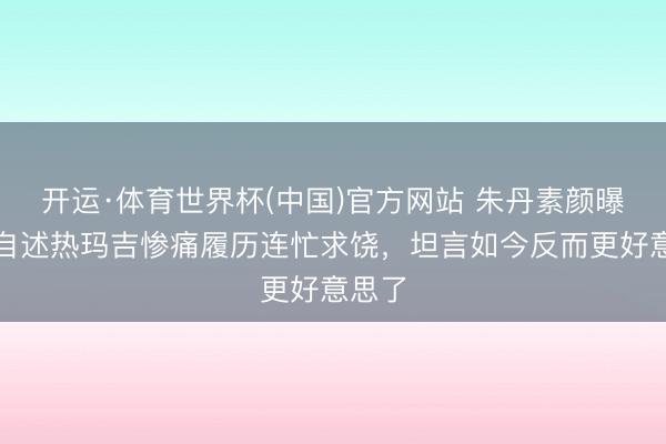开运·体育世界杯(中国)官方网站 朱丹素颜曝光!自述热玛吉惨痛履历连忙求饶,坦言如今反而更好意思了