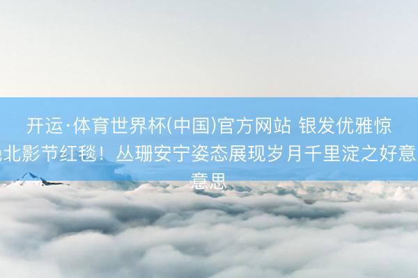 开运·体育世界杯(中国)官方网站 银发优雅惊艳北影节红毯!丛珊安宁姿态展现岁月千里淀之好意思