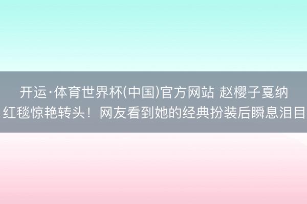 开运·体育世界杯(中国)官方网站 赵樱子戛纳红毯惊艳转头!网友看到她的经典扮装后瞬息泪目
