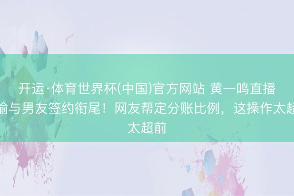 开运·体育世界杯(中国)官方网站 黄一鸣直播晓谕与男友签约衔尾!网友帮定分账比例,这操作太超前