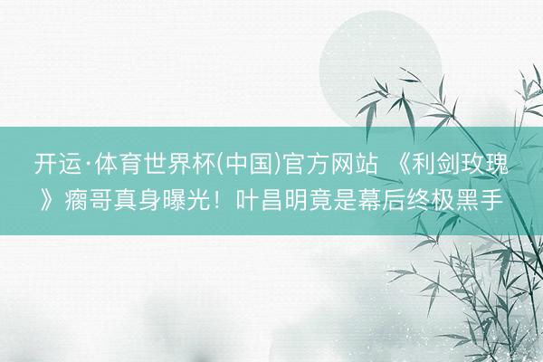 开运·体育世界杯(中国)官方网站 《利剑玫瑰》瘸哥真身曝光!叶昌明竟是幕后终极黑手