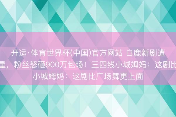开运·体育世界杯(中国)官方网站 白鹿新剧遭万东谈主刷一星,粉丝怒砸900万包场!三四线小城姆妈:这剧比广场舞更上面