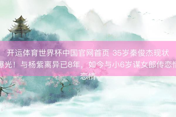 开运体育世界杯中国官网首页 35岁秦俊杰现状曝光！与杨紫离异已8年，如今与小6岁谋女郎传恋情