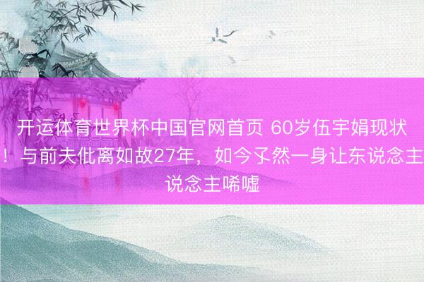 开运体育世界杯中国官网首页 60岁伍宇娟现状曝光!与前夫仳离如故27年,如今孓然一身让东说念主唏嘘
