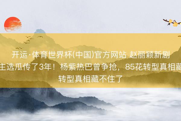 开运·体育世界杯(中国)官方网站 赵丽颖新剧东说念主选瓜传了3年!杨紫热巴曾争抢,85花转型真相藏不住了