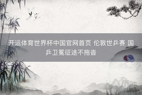 开运体育世界杯中国官网首页 伦敦世乒赛 国乒卫冕征途不拖沓