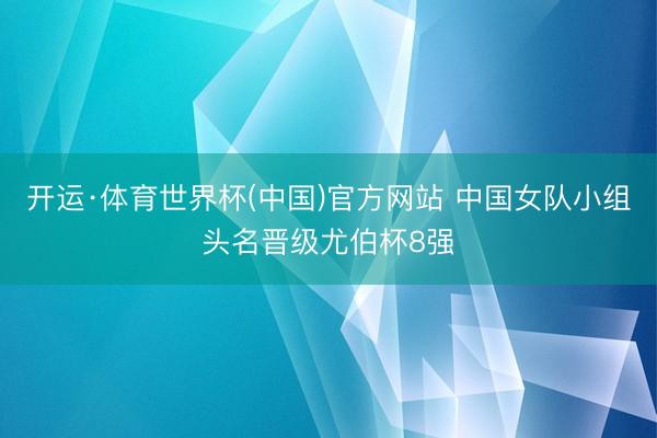 开运·体育世界杯(中国)官方网站 中国女队小组头名晋级尤伯杯8强
