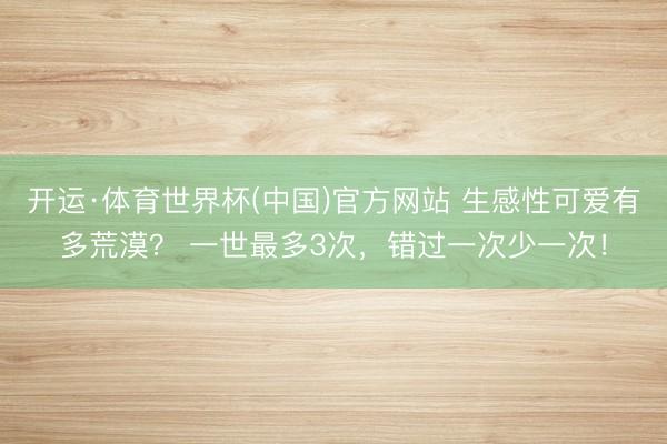 开运·体育世界杯(中国)官方网站 生感性可爱有多荒漠? 一世最多3次,错过一次少一次!