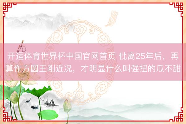 开运体育世界杯中国官网首页 仳离25年后,再算作方圆王刚近况,才明显什么叫强扭的瓜不甜