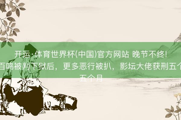 开运·体育世界杯(中国)官方网站 晚节不终!黄百鸣被判下狱后,更多恶行被扒,影坛大佬获刑五个月