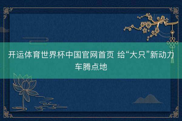 开运体育世界杯中国官网首页 给“大只”新动力车腾点地