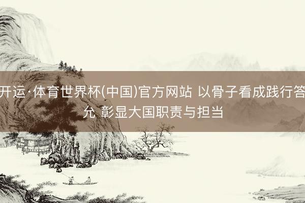 开运·体育世界杯(中国)官方网站 以骨子看成践行答允 彰显大国职责与担当