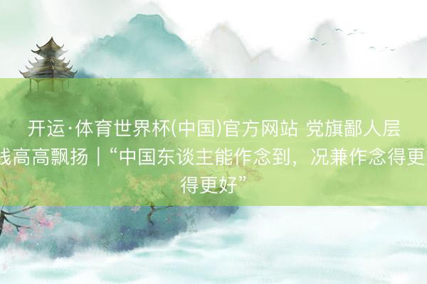 开运·体育世界杯(中国)官方网站 党旗鄙人层一线高高飘扬|“中国东谈主能作念到,况兼作念得更好”