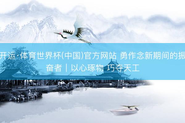开运·体育世界杯(中国)官方网站 勇作念新期间的振奋者|以心琢物 巧夺天工