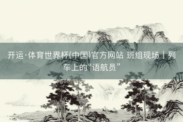 开运·体育世界杯(中国)官方网站 班组现场|列车上的“语航员”
