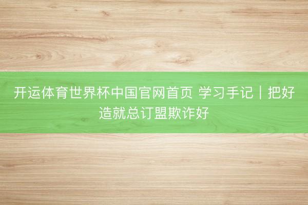 开运体育世界杯中国官网首页 学习手记｜把好造就总订盟欺诈好