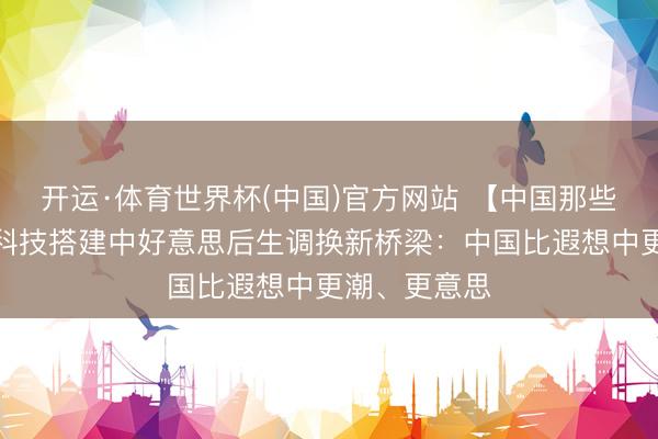 开运·体育世界杯(中国)官方网站 【中国那些事儿】数字科技搭建中好意思后生调换新桥梁:中国比遐想中更潮、更意思