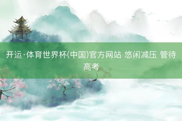 开运·体育世界杯(中国)官方网站 悠闲减压 管待高考